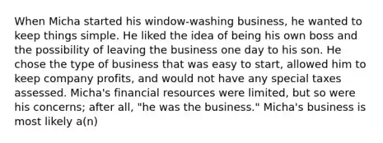 When Micha started his window-washing business, he wanted to keep things simple. He liked the idea of being his own boss and the possibility of leaving the business one day to his son. He chose the type of business that was easy to start, allowed him to keep company profits, and would not have any special taxes assessed. Micha's financial resources were limited, but so were his concerns; after all, "he was the business." Micha's business is most likely a(n)