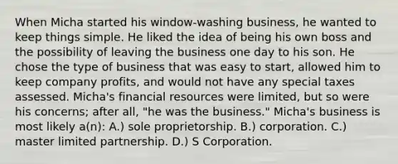 When Micha started his window-washing business, he wanted to keep things simple. He liked the idea of being his own boss and the possibility of leaving the business one day to his son. He chose the type of business that was easy to start, allowed him to keep company profits, and would not have any special taxes assessed. Micha's financial resources were limited, but so were his concerns; after all, "he was the business." Micha's business is most likely a(n): A.) sole proprietorship. B.) corporation. C.) master limited partnership. D.) S Corporation.