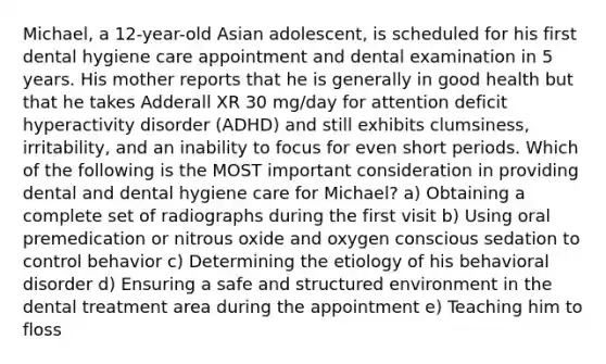 Michael, a 12-year-old Asian adolescent, is scheduled for his first dental hygiene care appointment and dental examination in 5 years. His mother reports that he is generally in good health but that he takes Adderall XR 30 mg/day for attention deficit hyperactivity disorder (ADHD) and still exhibits clumsiness, irritability, and an inability to focus for even short periods. Which of the following is the MOST important consideration in providing dental and dental hygiene care for Michael? a) Obtaining a complete set of radiographs during the first visit b) Using oral premedication or nitrous oxide and oxygen conscious sedation to control behavior c) Determining the etiology of his behavioral disorder d) Ensuring a safe and structured environment in the dental treatment area during the appointment e) Teaching him to floss