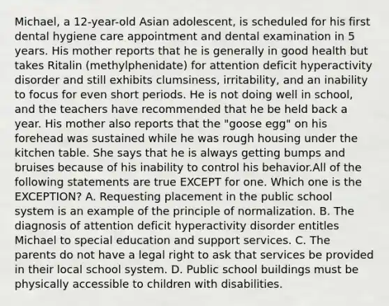 Michael, a 12-year-old Asian adolescent, is scheduled for his first dental hygiene care appointment and dental examination in 5 years. His mother reports that he is generally in good health but takes Ritalin (methylphenidate) for attention deficit hyperactivity disorder and still exhibits clumsiness, irritability, and an inability to focus for even short periods. He is not doing well in school, and the teachers have recommended that he be held back a year. His mother also reports that the "goose egg" on his forehead was sustained while he was rough housing under the kitchen table. She says that he is always getting bumps and bruises because of his inability to control his behavior.All of the following statements are true EXCEPT for one. Which one is the EXCEPTION? A. Requesting placement in the public school system is an example of the principle of normalization. B. The diagnosis of attention deficit hyperactivity disorder entitles Michael to special education and support services. C. The parents do not have a legal right to ask that services be provided in their local school system. D. Public school buildings must be physically accessible to children with disabilities.