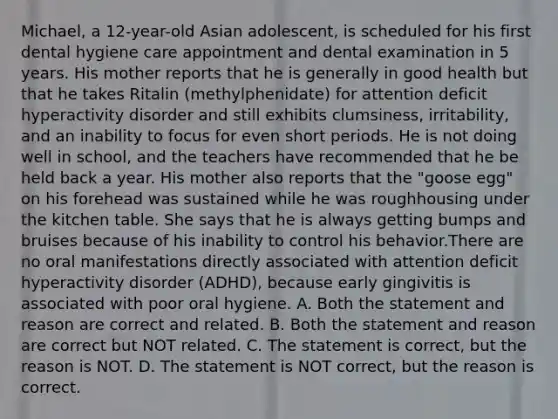 Michael, a 12-year-old Asian adolescent, is scheduled for his first dental hygiene care appointment and dental examination in 5 years. His mother reports that he is generally in good health but that he takes Ritalin (methylphenidate) for attention deficit hyperactivity disorder and still exhibits clumsiness, irritability, and an inability to focus for even short periods. He is not doing well in school, and the teachers have recommended that he be held back a year. His mother also reports that the "goose egg" on his forehead was sustained while he was roughhousing under the kitchen table. She says that he is always getting bumps and bruises because of his inability to control his behavior.There are no oral manifestations directly associated with attention deficit hyperactivity disorder (ADHD), because early gingivitis is associated with poor oral hygiene. A. Both the statement and reason are correct and related. B. Both the statement and reason are correct but NOT related. C. The statement is correct, but the reason is NOT. D. The statement is NOT correct, but the reason is correct.