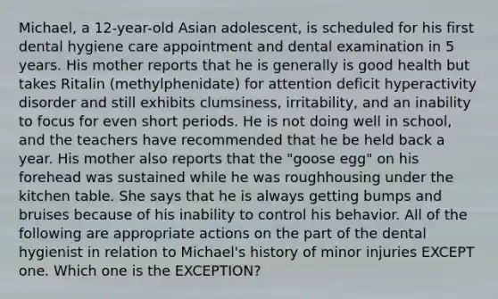 Michael, a 12-year-old Asian adolescent, is scheduled for his first dental hygiene care appointment and dental examination in 5 years. His mother reports that he is generally is good health but takes Ritalin (methylphenidate) for attention deficit hyperactivity disorder and still exhibits clumsiness, irritability, and an inability to focus for even short periods. He is not doing well in school, and the teachers have recommended that he be held back a year. His mother also reports that the "goose egg" on his forehead was sustained while he was roughhousing under the kitchen table. She says that he is always getting bumps and bruises because of his inability to control his behavior. All of the following are appropriate actions on the part of the dental hygienist in relation to Michael's history of minor injuries EXCEPT one. Which one is the EXCEPTION?