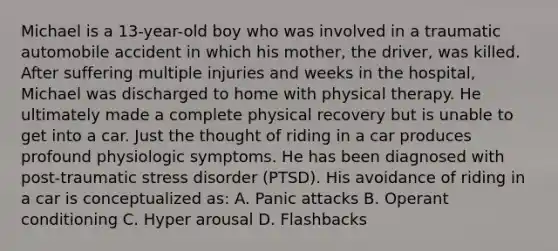 Michael is a 13-year-old boy who was involved in a traumatic automobile accident in which his mother, the driver, was killed. After suffering multiple injuries and weeks in the hospital, Michael was discharged to home with physical therapy. He ultimately made a complete physical recovery but is unable to get into a car. Just the thought of riding in a car produces profound physiologic symptoms. He has been diagnosed with post-traumatic stress disorder (PTSD). His avoidance of riding in a car is conceptualized as: A. Panic attacks B. Operant conditioning C. Hyper arousal D. Flashbacks