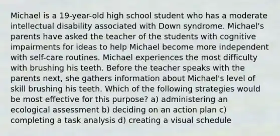 Michael is a 19-year-old high school student who has a moderate intellectual disability associated with Down syndrome. Michael's parents have asked the teacher of the students with cognitive impairments for ideas to help Michael become more independent with self-care routines. Michael experiences the most difficulty with brushing his teeth. Before the teacher speaks with the parents next, she gathers information about Michael's level of skill brushing his teeth. Which of the following strategies would be most effective for this purpose? a) administering an ecological assessment b) deciding on an action plan c) completing a task analysis d) creating a visual schedule