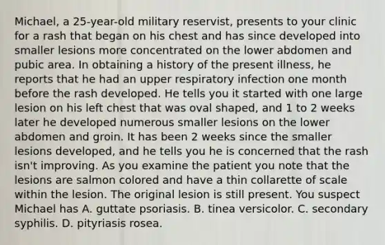 Michael, a 25-year-old military reservist, presents to your clinic for a rash that began on his chest and has since developed into smaller lesions more concentrated on the lower abdomen and pubic area. In obtaining a history of the present illness, he reports that he had an upper respiratory infection one month before the rash developed. He tells you it started with one large lesion on his left chest that was oval shaped, and 1 to 2 weeks later he developed numerous smaller lesions on the lower abdomen and groin. It has been 2 weeks since the smaller lesions developed, and he tells you he is concerned that the rash isn't improving. As you examine the patient you note that the lesions are salmon colored and have a thin collarette of scale within the lesion. The original lesion is still present. You suspect Michael has A. guttate psoriasis. B. tinea versicolor. C. secondary syphilis. D. pityriasis rosea.