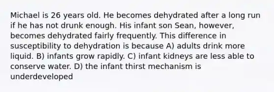 Michael is 26 years old. He becomes dehydrated after a long run if he has not drunk enough. His infant son Sean, however, becomes dehydrated fairly frequently. This difference in susceptibility to dehydration is because A) adults drink more liquid. B) infants grow rapidly. C) infant kidneys are less able to conserve water. D) the infant thirst mechanism is underdeveloped