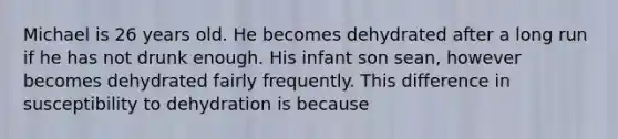 Michael is 26 years old. He becomes dehydrated after a long run if he has not drunk enough. His infant son sean, however becomes dehydrated fairly frequently. This difference in susceptibility to dehydration is because