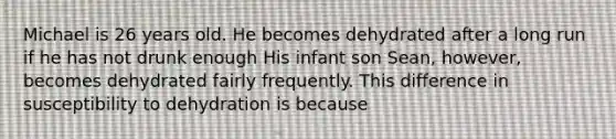 Michael is 26 years old. He becomes dehydrated after a long run if he has not drunk enough His infant son Sean, however, becomes dehydrated fairly frequently. This difference in susceptibility to dehydration is because