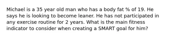 Michael is a 35 year old man who has a body fat % of 19. He says he is looking to become leaner. He has not participated in any exercise routine for 2 years. What is the main fitness indicator to consider when creating a SMART goal for him?