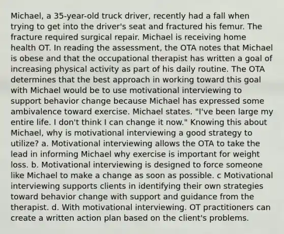 Michael, a 35-year-old truck driver, recently had a fall when trying to get into the driver's seat and fractured his femur. The fracture required surgical repair. Michael is receiving home health OT. In reading the assessment, the OTA notes that Michael is obese and that the occupational therapist has written a goal of increasing physical activity as part of his daily routine. The OTA determines that the best approach in working toward this goal with Michael would be to use motivational interviewing to support behavior change because Michael has expressed some ambivalence toward exercise. Michael states. "I've been large my entire life. I don't think I can change it now." Knowing this about Michael, why is motivational interviewing a good strategy to utilize? a. Motivational interviewing allows the OTA to take the lead in informing Michael why exercise is important for weight loss. b. Motivational interviewing is designed to force someone like Michael to make a change as soon as possible. c Motivational interviewing supports clients in identifying their own strategies toward behavior change with support and guidance from the therapist. d. With motivational interviewing. OT practitioners can create a written action plan based on the client's problems.