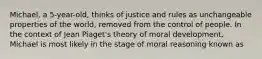 Michael, a 5-year-old, thinks of justice and rules as unchangeable properties of the world, removed from the control of people. In the context of Jean Piaget's theory of moral development, Michael is most likely in the stage of moral reasoning known as