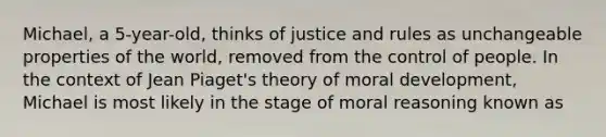 Michael, a 5-year-old, thinks of justice and rules as unchangeable properties of the world, removed from the control of people. In the context of Jean Piaget's theory of moral development, Michael is most likely in the stage of moral reasoning known as