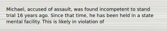 Michael, accused of assault, was found incompetent to stand trial 16 years ago. Since that time, he has been held in a state mental facility. This is likely in violation of