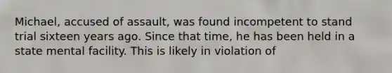 Michael, accused of assault, was found incompetent to stand trial sixteen years ago. Since that time, he has been held in a state mental facility. This is likely in violation of