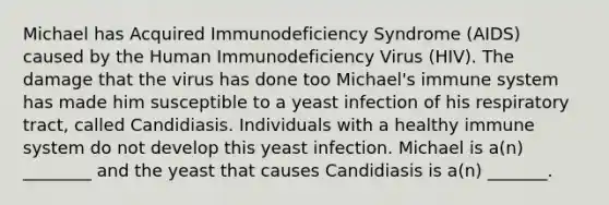 Michael has Acquired Immunodeficiency Syndrome (AIDS) caused by the Human Immunodeficiency Virus (HIV). The damage that the virus has done too Michael's immune system has made him susceptible to a yeast infection of his respiratory tract, called Candidiasis. Individuals with a healthy immune system do not develop this yeast infection. Michael is a(n) ________ and the yeast that causes Candidiasis is a(n) _______.