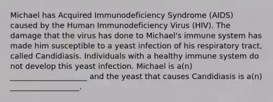 Michael has Acquired Immunodeficiency Syndrome (AIDS) caused by the Human Immunodeficiency Virus (HIV). The damage that the virus has done to Michael's immune system has made him susceptible to a yeast infection of his respiratory tract, called Candidiasis. Individuals with a healthy immune system do not develop this yeast infection. Michael is a(n) ____________________ and the yeast that causes Candidiasis is a(n) __________________.