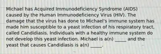 Michael has Acquired Immunodeficiency Syndrome (AIDS) caused by the Human Immunodeficiency Virus (HIV). The damage that the virus has done to Michael's immune system has made him susceptible to a yeast infection of his respiratory tract, called Candidiasis. Individuals with a healthy immune system do not develop this yeast infection. Michael is a(n) _____ and the yeast that causes Candidiasis is a(n) _____.