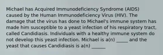 Michael has Acquired Immunodeficiency Syndrome (AIDS) caused by the Human Immunodeficiency Virus (HIV). The damage that the virus has done to Michael's immune system has made him susceptible to a yeast infection of his respiratory tract, called Candidiasis. Individuals with a healthy immune system do not develop this yeast infection. Michael is a(n) _____ and the yeast that causes Candidiasis is a(n) ______