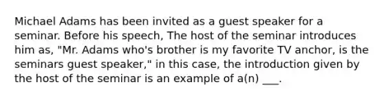 Michael Adams has been invited as a guest speaker for a seminar. Before his speech, The host of the seminar introduces him as, "Mr. Adams who's brother is my favorite TV anchor, is the seminars guest speaker," in this case, the introduction given by the host of the seminar is an example of a(n) ___.