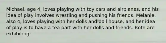 Michael, age 4, loves playing with toy cars and airplanes, and his idea of play involves wrestling and pushing his friends. Melanie, also 4, loves playing with her dolls and doll house, and her idea of play is to have a tea part with her dolls and friends. Both are exhibiting: