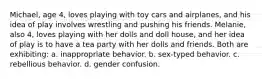 Michael, age 4, loves playing with toy cars and airplanes, and his idea of play involves wrestling and pushing his friends. Melanie, also 4, loves playing with her dolls and doll house, and her idea of play is to have a tea party with her dolls and friends. Both are exhibiting: a. inappropriate behavior. b. sex-typed behavior. c. rebellious behavior. d. gender confusion.