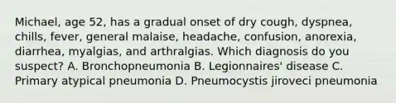 Michael, age 52, has a gradual onset of dry cough, dyspnea, chills, fever, general malaise, headache, confusion, anorexia, diarrhea, myalgias, and arthralgias. Which diagnosis do you suspect? A. Bronchopneumonia B. Legionnaires' disease C. Primary atypical pneumonia D. Pneumocystis jiroveci pneumonia