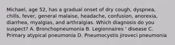 Michael, age 52, has a gradual onset of dry cough, dyspnea, chills, fever, general malaise, headache, confusion, anorexia, diarrhea, myalgias, and arthralgias. Which diagnosis do you suspect? A. Bronchopneumonia B. Legionnaires ' disease C. Primary atypical pneumonia D. Pneumocystis jiroveci pneumonia