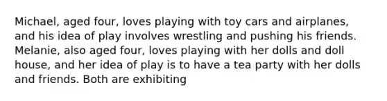 Michael, aged four, loves playing with toy cars and airplanes, and his idea of play involves wrestling and pushing his friends. Melanie, also aged four, loves playing with her dolls and doll house, and her idea of play is to have a tea party with her dolls and friends. Both are exhibiting