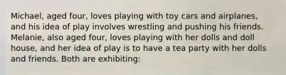 Michael, aged four, loves playing with toy cars and airplanes, and his idea of play involves wrestling and pushing his friends. Melanie, also aged four, loves playing with her dolls and doll house, and her idea of play is to have a tea party with her dolls and friends. Both are exhibiting: