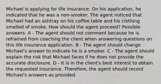 Michael is applying for life insurance. On his application, he indicated that he was a non-smoker. The agent noticed that Michael had an ashtray on his coffee table and his clothing smelled of smoke. How should the agent proceed? Possible answers: A - The agent should not comment because he is refrained from coaching the client when answering questions on this life insurance application. B - The agent should change Michael's answer to indicate he is a smoker. C - The agent should explain the risk that Michael faces if he does not provide the accurate disclosure. D - It is in the client's best interest to obtain the requested insurance. Therefore, the agent should record Michael's answers as provided.