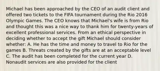 Michael has been approached by the CEO of an audit client and offered two tickets to the FIFA tournament during the Rio 2016 Olympic Games. The CEO knows that Michael's wife is from Rio and thought this was a nice way to thank him for twenty-years of excellent professional services. From an ethical perspective in deciding whether to accept the gift Michael should consider whether: A. He has the time and money to travel to Rio for the games B. Threats created by the gifts are at an acceptable level C. The audit has been completed for the current year D. Nonaudit services are also provided for the client