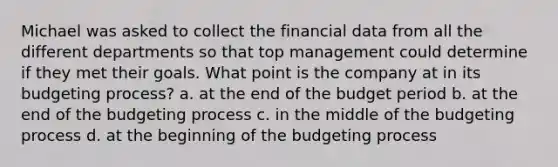 Michael was asked to collect the financial data from all the different departments so that top management could determine if they met their goals. What point is the company at in its budgeting process? a. at the end of the budget period b. at the end of the budgeting process c. in the middle of the budgeting process d. at the beginning of the budgeting process