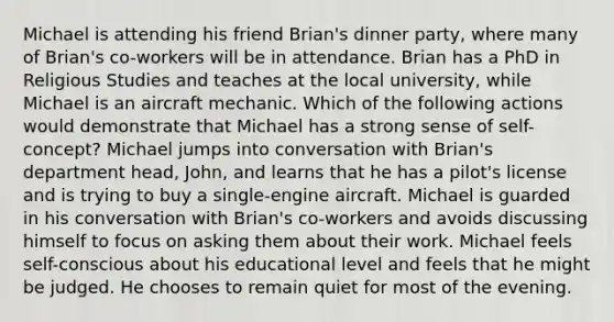 Michael is attending his friend Brian's dinner party, where many of Brian's co-workers will be in attendance. Brian has a PhD in Religious Studies and teaches at the local university, while Michael is an aircraft mechanic. Which of the following actions would demonstrate that Michael has a strong sense of self-concept? Michael jumps into conversation with Brian's department head, John, and learns that he has a pilot's license and is trying to buy a single-engine aircraft. Michael is guarded in his conversation with Brian's co-workers and avoids discussing himself to focus on asking them about their work. Michael feels self-conscious about his educational level and feels that he might be judged. He chooses to remain quiet for most of the evening.