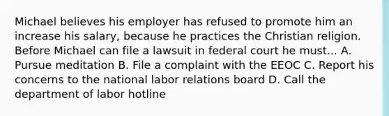 Michael believes his employer has refused to promote him an increase his salary, because he practices the Christian religion. Before Michael can file a lawsuit in federal court he must... A. Pursue meditation B. File a complaint with the EEOC C. Report his concerns to the national labor relations board D. Call the department of labor hotline