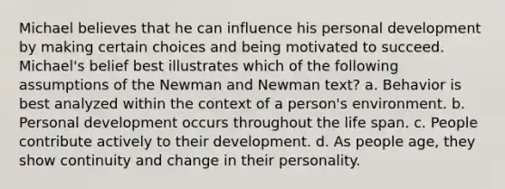 Michael believes that he can influence his personal development by making certain choices and being motivated to succeed. Michael's belief best illustrates which of the following assumptions of the Newman and Newman text? a. Behavior is best analyzed within the context of a person's environment. b. Personal development occurs throughout the life span. c. People contribute actively to their development. d. As people age, they show continuity and change in their personality.