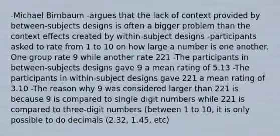 -Michael Birnbaum -argues that the lack of context provided by between-subjects designs is often a bigger problem than the context effects created by within-subject designs -participants asked to rate from 1 to 10 on how large a number is one another. One group rate 9 while another rate 221 -The participants in between-subjects designs gave 9 a mean rating of 5.13 -The participants in within-subject designs gave 221 a mean rating of 3.10 -The reason why 9 was considered larger than 221 is because 9 is compared to single digit numbers while 221 is compared to three-digit numbers (between 1 to 10, it is only possible to do decimals (2.32, 1.45, etc)