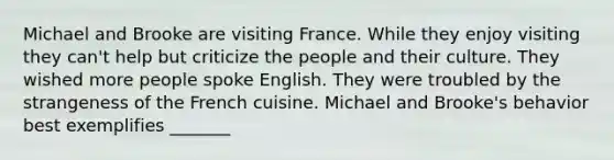 Michael and Brooke are visiting France. While they enjoy visiting they can't help but criticize the people and their culture. They wished more people spoke English. They were troubled by the strangeness of the French cuisine. Michael and Brooke's behavior best exemplifies _______