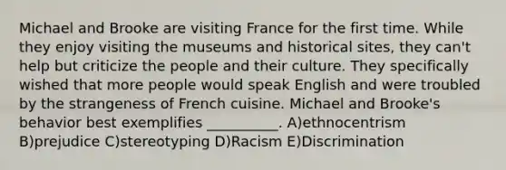 Michael and Brooke are visiting France for the first time. While they enjoy visiting the museums and historical sites, they can't help but criticize the people and their culture. They specifically wished that more people would speak English and were troubled by the strangeness of French cuisine. Michael and Brooke's behavior best exemplifies __________. A)ethnocentrism B)prejudice C)stereotyping D)Racism E)Discrimination