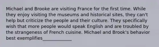 Michael and Brooke are visiting France for the first time. While they enjoy visiting the museums and historical sites, they can't help but criticize the people and their culture. They specifically wish that more people would speak English and are troubled by the strangeness of French cuisine. Michael and Brook's behavior best exemplifies_____________