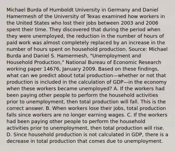 Michael Burda of Humboldt University in Germany and Daniel Hamermesh of the University of Texas examined how workers in the United States who lost their jobs between 2003 and 2006 spent their time. They discovered that during the period when they were​ unemployed, the reduction in the number of hours of paid work was almost completely replaced by an increase in the number of hours spent on household production. ​Source: Michael Burda and Daniel S.​ Hamermesh, "Unemployment and Household​ Production," National Bureau of Economic Research working paper​ 14676, January 2009. Based on these​ findings, what can we predict about total production—whether or not that production is included in the calculation of GDP—in the economy when these workers became​ unemployed? A. If the workers had been paying other people to perform the household activities prior to​ unemployment, then total production will fall. This is the correct answer. B. When workers lose their​ jobs, total production falls since workers are no longer earning wages. C. If the workers had been paying other people to perform the household activities prior to​ unemployment, then total production will rise. D. Since household production is not calculated in​ GDP, there is a decrease in total production that comes due to unemployment.