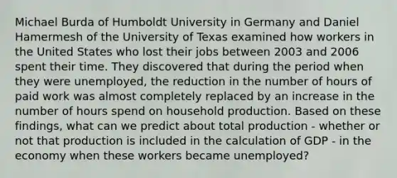 Michael Burda of Humboldt University in Germany and Daniel Hamermesh of the University of Texas examined how workers in the United States who lost their jobs between 2003 and 2006 spent their time. They discovered that during the period when they were unemployed, the reduction in the number of hours of paid work was almost completely replaced by an increase in the number of hours spend on household production. Based on these findings, what can we predict about total production - whether or not that production is included in the calculation of GDP - in the economy when these workers became unemployed?