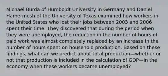 Michael Burda of Humboldt University in Germany and Daniel Hamermesh of the University of Texas examined how workers in the United States who lost their jobs between 2003 and 2006 spent their time. They discovered that during the period when they were​ unemployed, the reduction in the number of hours of paid work was almost completely replaced by an increase in the number of hours spent on household production. Based on these​ findings, what can we predict about total production—whether or not that production is included in the calculation of GDP—in the economy when these workers became​ unemployed?