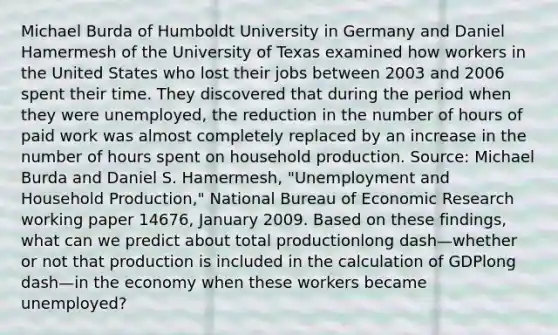 Michael Burda of Humboldt University in Germany and Daniel Hamermesh of the University of Texas examined how workers in the United States who lost their jobs between 2003 and 2006 spent their time. They discovered that during the period when they were​ unemployed, the reduction in the number of hours of paid work was almost completely replaced by an increase in the number of hours spent on household production. ​Source: Michael Burda and Daniel S.​ Hamermesh, "Unemployment and Household​ Production," National Bureau of Economic Research working paper​ 14676, January 2009. Based on these​ findings, what can we predict about total productionlong dash—whether or not that production is included in the calculation of GDPlong dash—in the economy when these workers became​ unemployed?