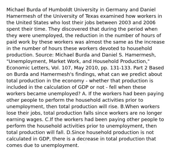 Michael Burda of Humboldt University in Germany and Daniel Hamermesh of the University of Texas examined how workers in the United States who lost their jobs between 2003 and 2006 spent their time. They discovered that during the period when they were​ unemployed, the reduction in the number of hours of paid work by these workers was almost the same as the increase in the number of hours these workers devoted to household production. ​Source: Michael Burda and Daniel S.​ Hamermesh, "Unemployment, Market​ Work, and Household​ Production," Economic Letters​, Vol.​ 107, May​ 2010, pp.​ 131-133. Part 2 Based on Burda and​ Hamermesh's findings, what can we predict about total production in the economy - whether that production is included in the calculation of GDP or not - fell when these workers became​ unemployed? A. If the workers had been paying other people to perform the household activities prior to​ unemployment, then total production will rise. B.When workers lose their​ jobs, total production falls since workers are no longer earning wages. C.If the workers had been paying other people to perform the household activities prior to​ unemployment, then total production will fall. D.Since household production is not calculated in​ GDP, there is a decrease in total production that comes due to unemployment.