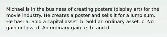 Michael is in the business of creating posters (display art) for the movie industry. He creates a poster and sells it for a lump sum. He has: a. Sold a capital asset. b. Sold an ordinary asset. c. No gain or loss. d. An ordinary gain. e. b. and d.