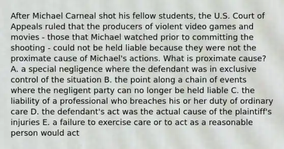 After Michael Carneal shot his fellow​ students, the U.S. Court of Appeals ruled that the producers of violent video games and movies - those that Michael watched prior to committing the shooting - could not be held liable because they were not the proximate cause of​ Michael's actions. What is proximate​ cause? A. a special negligence where the defendant was in exclusive control of the situation B. the point along a chain of events where the negligent party can no longer be held liable C. the liability of a professional who breaches his or her duty of ordinary care D. the​ defendant's act was the actual cause of the​ plaintiff's injuries E. a failure to exercise care or to act as a reasonable person would act