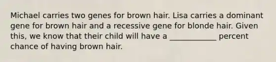 Michael carries two genes for brown hair. Lisa carries a dominant gene for brown hair and a recessive gene for blonde hair. Given this, we know that their child will have a ____________ percent chance of having brown hair.