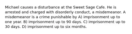 Michael causes a disturbance at the Sweet Sage Cafe. He is arrested and charged with disorderly conduct, a misdemeanor. A misdemeanor is a crime punishable by A) imprisonment up to one year. B) imprisonment up to 90 days. C) imprisonment up to 30 days. D) imprisonment up to six months.