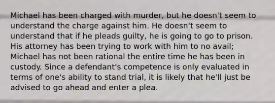 Michael has been charged with murder, but he doesn't seem to understand the charge against him. He doesn't seem to understand that if he pleads guilty, he is going to go to prison. His attorney has been trying to work with him to no avail; Michael has not been rational the entire time he has been in custody. Since a defendant's competence is only evaluated in terms of one's ability to stand trial, it is likely that he'll just be advised to go ahead and enter a plea.