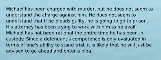 Michael has been charged with murder, but he does not seem to understand the charge against him. He does not seem to understand that if he pleads guilty, he is going to go to prison. His attorney has been trying to work with him to no avail; Michael has not been rational the entire time he has been in custody. Since a defendant's competence is only evaluated in terms of one's ability to stand trial, it is likely that he will just be advised to go ahead and enter a plea.